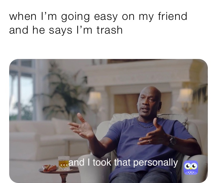 when I’m going easy on my friend and he says I’m trash
