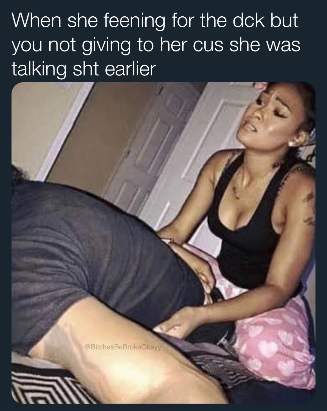 When she feening for the dck but you not giving to her cus she was talking sht earlier