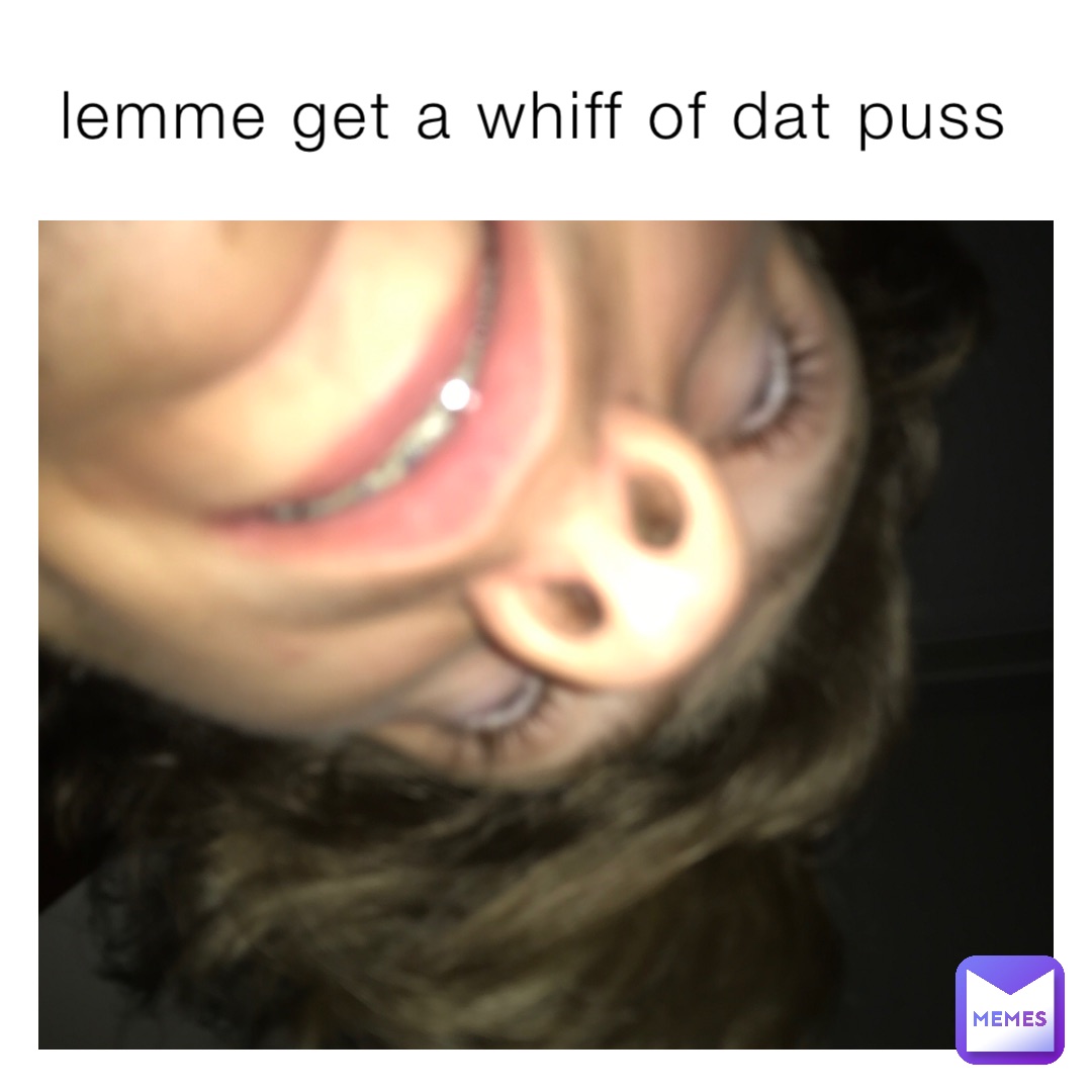 lemme get a whiff of dat puss