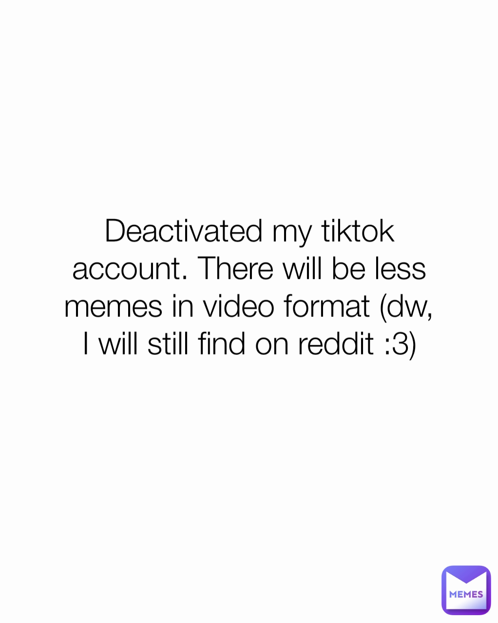 Deactivated my tiktok account. There will be less memes in video format (dw, I will still find on reddit :3)