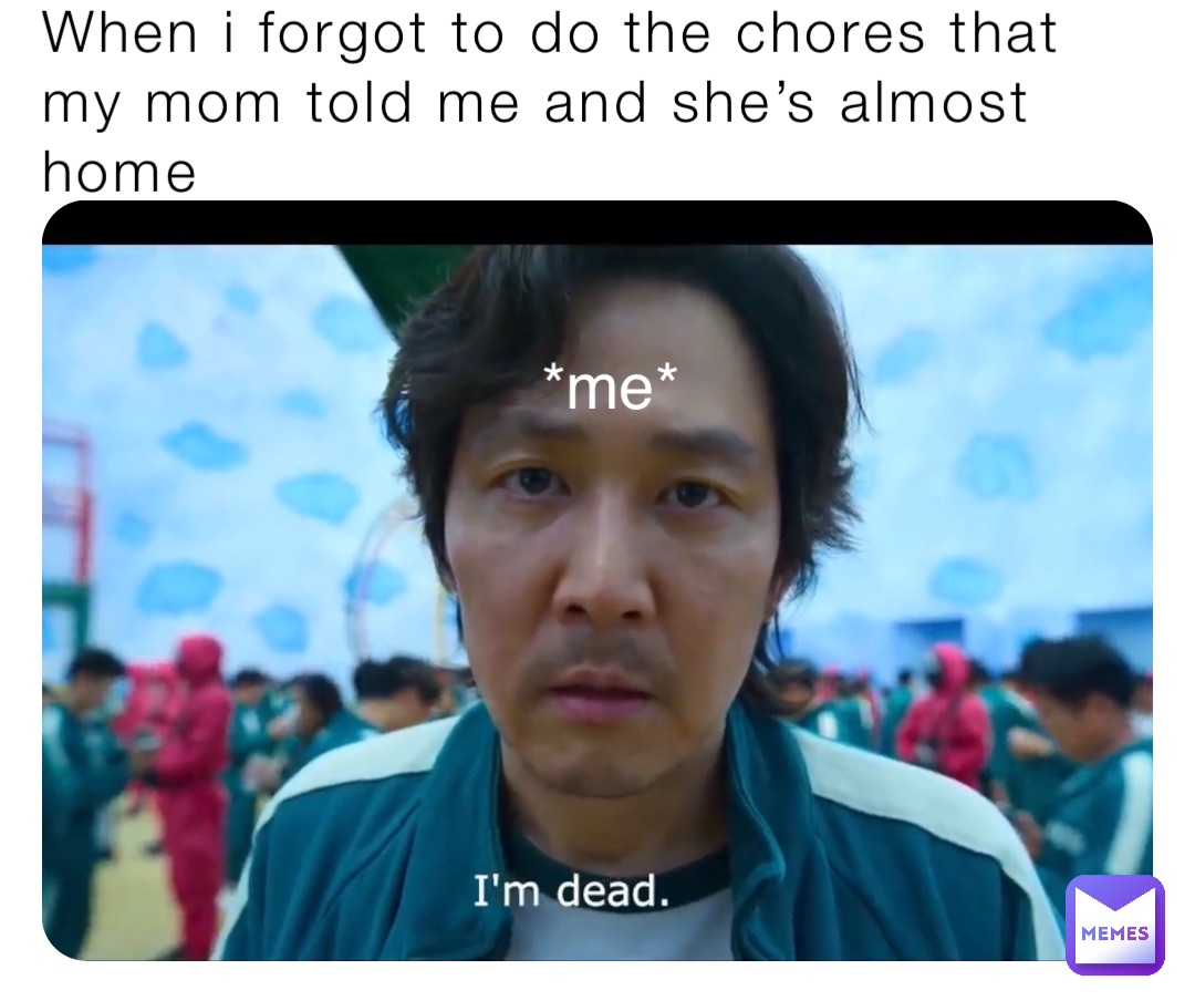 When i forgot to do the chores that my mom told me and she’s almost home *me*