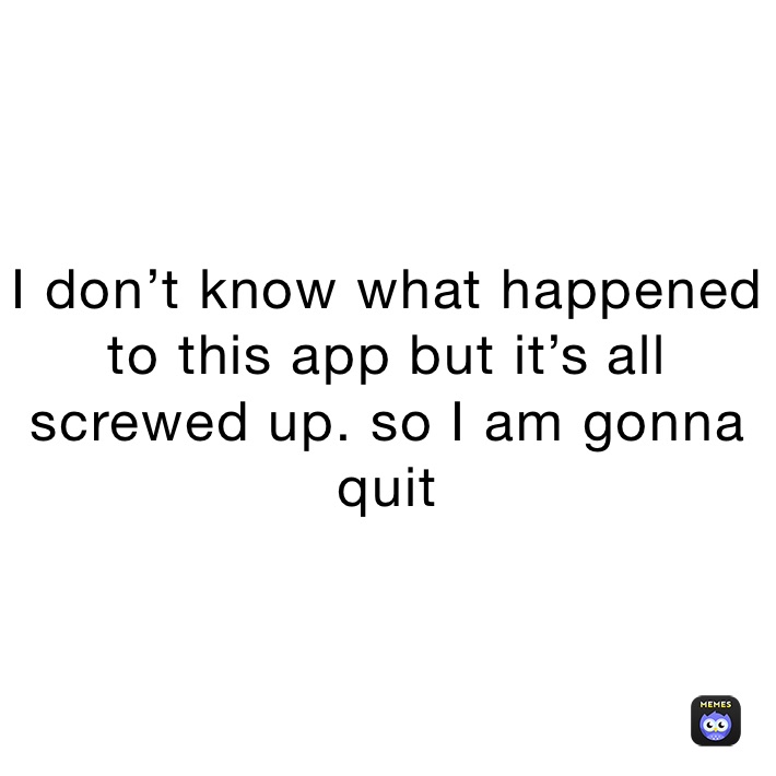 I don’t know what happened to this app but it’s all screwed up. so I am gonna quit 