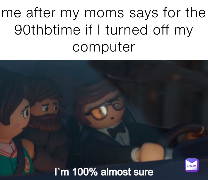 me after my moms says for the 90thbtime if I turned off my computer 