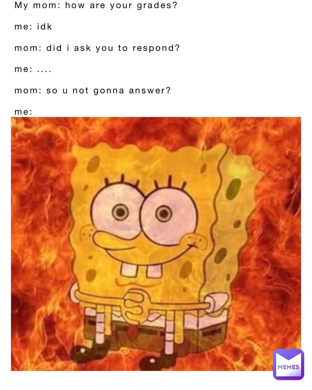 My mom: how are your grades?

Me: Idk

mom: did I ask you to respond?

Me: ....

Mom: so u not gonna answer?

Me: