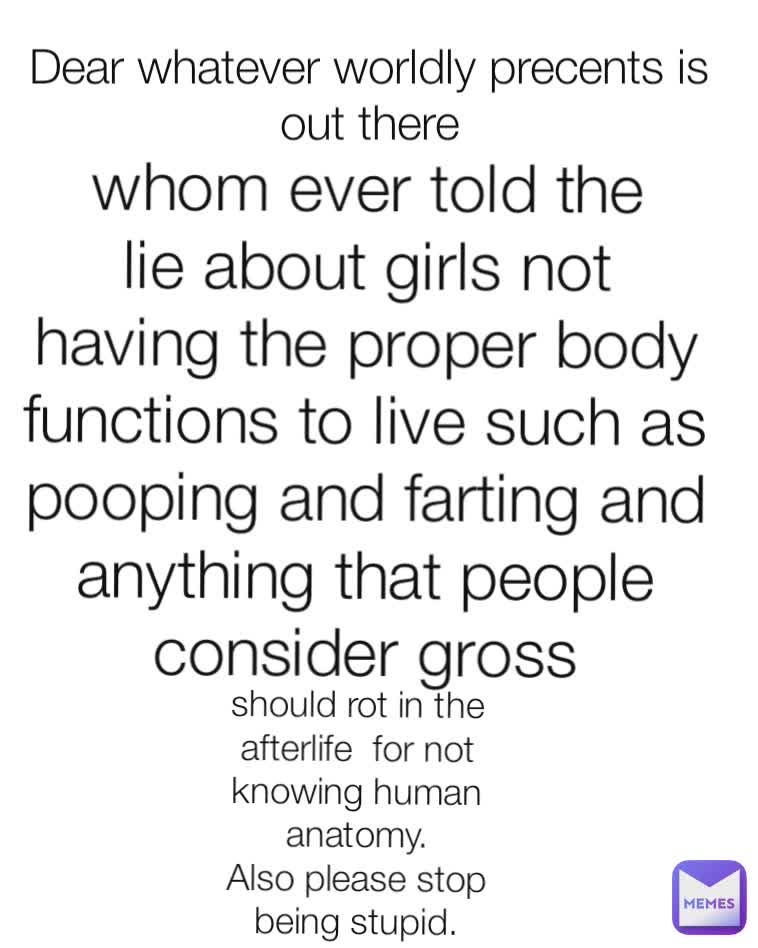 Dear whatever worldly precents is out there whom ever told the lie about girls not having the proper body functions to live such as pooping and farting and anything that people consider gross should rot in the afterlife  for not knowing human anatomy.
Also please stop being stupid.