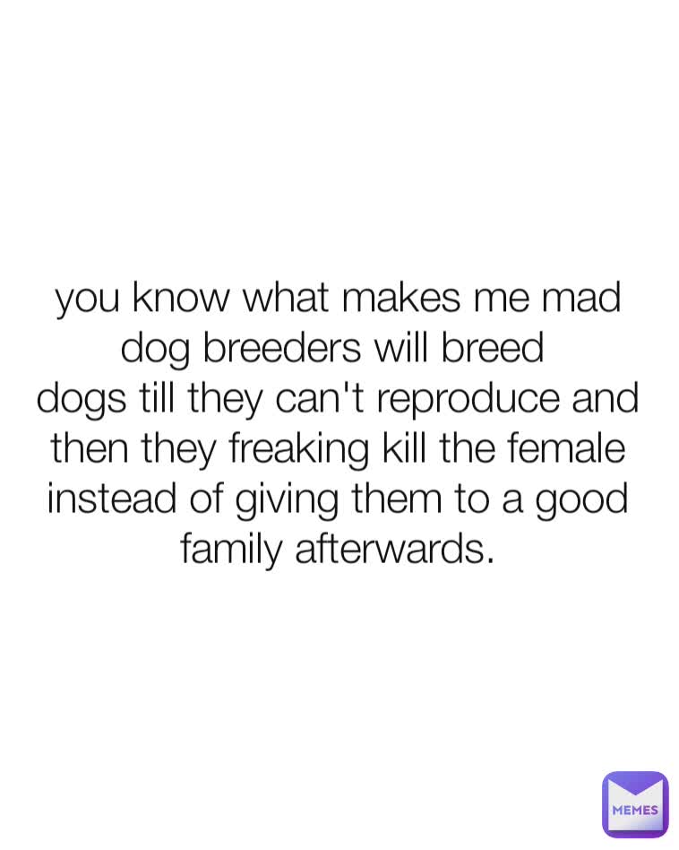 you know what makes me mad
dog breeders will breed 
dogs till they can't reproduce and then they freaking kill the female instead of giving them to a good family afterwards.