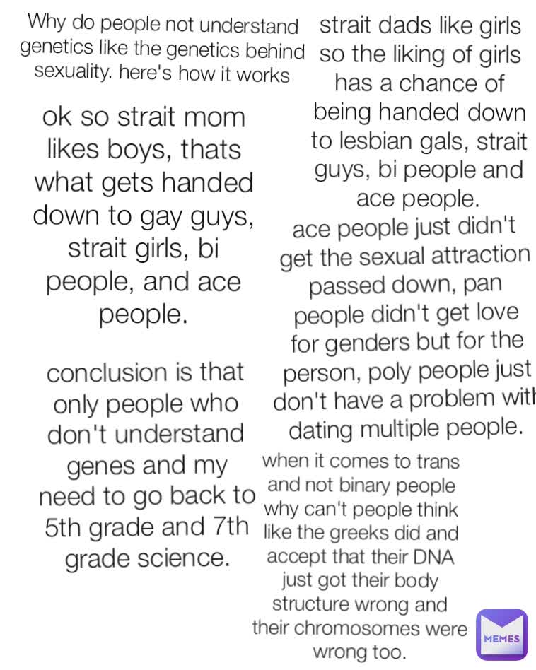 Why do people not understand genetics like the genetics behind sexuality. here's how it works strait dads like girls so the liking of girls has a chance of being handed down to lesbian gals, strait guys, bi people and ace people. ok so strait mom likes boys, thats what gets handed down to gay guys, strait girls, bi people, and ace people. ace people just didn't get the sexual attraction passed down, pan people didn't get love for genders but for the person, poly people just don't have a problem with dating multiple people.  conclusion is that only people who don't understand genes and my need to go back to 5th grade and 7th grade science. when it comes to trans and not binary people why can't people think like the greeks did and accept that their DNA just got their body structure wrong and their chromosomes were wrong too.