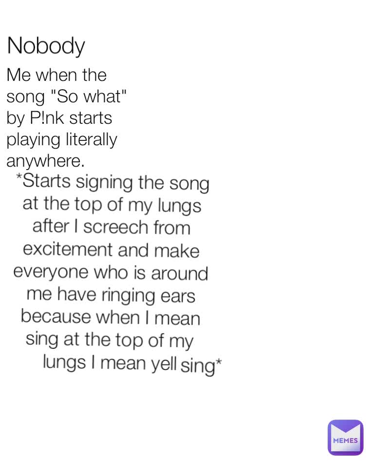 Me when the song "So what" by P!nk starts playing literally anywhere. Nobody  *Starts signing the song at the top of my lungs after I screech from excitement and make everyone who is around me have ringing ears because when I mean sing at the top of my lungs I mean yell sing*