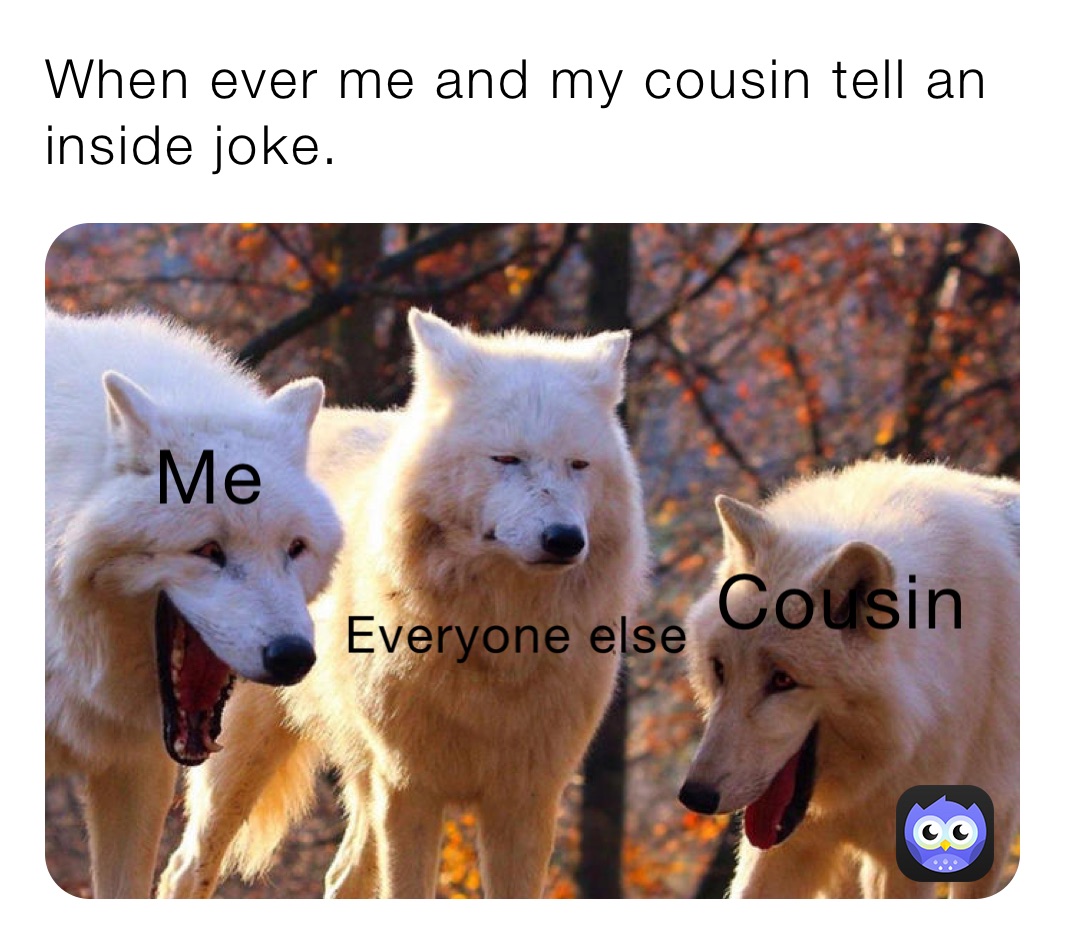 When ever me and my cousin tell an inside joke.