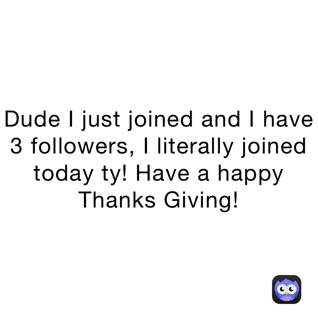 Dude I just joined and I have 3 followers, I literally joined today ty! Have a happy Thanks Giving!