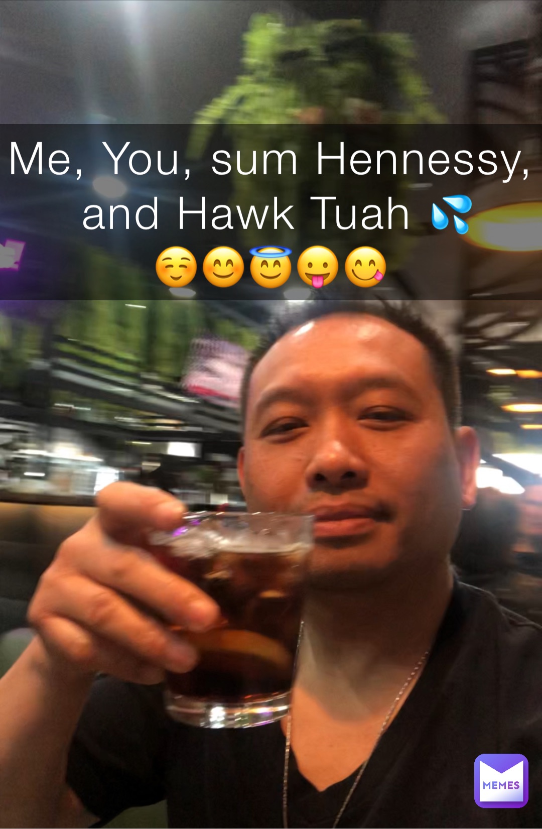 Me, You, sum Hennessy, 
and Hawk Tuah 💦 
☺️😊😇😛😋