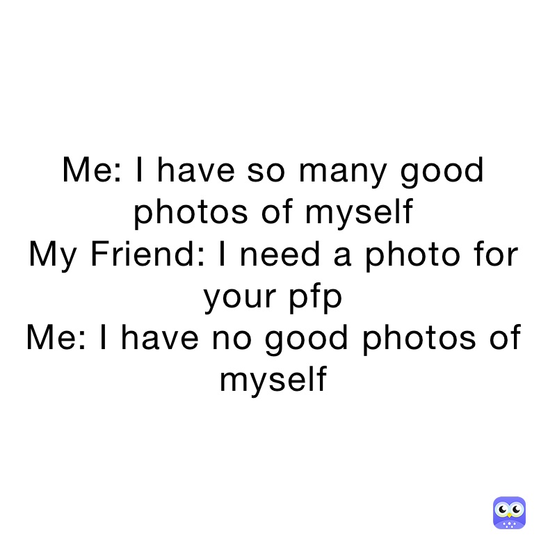 Me: I have so many good photos of myself 
My Friend: I need a photo for your pfp
Me: I have no good photos of myself