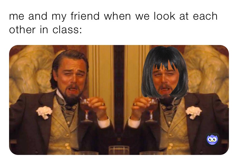 me and my friend when we look at each other in class: