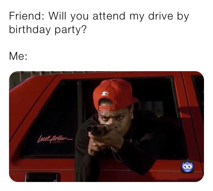 Friend: Will you attend my drive by birthday party? 

Me: 