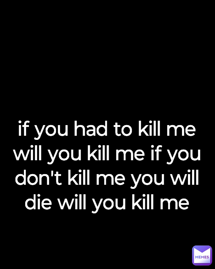 if you had to kill me will you kill me if you don't kill me you will die will you kill me