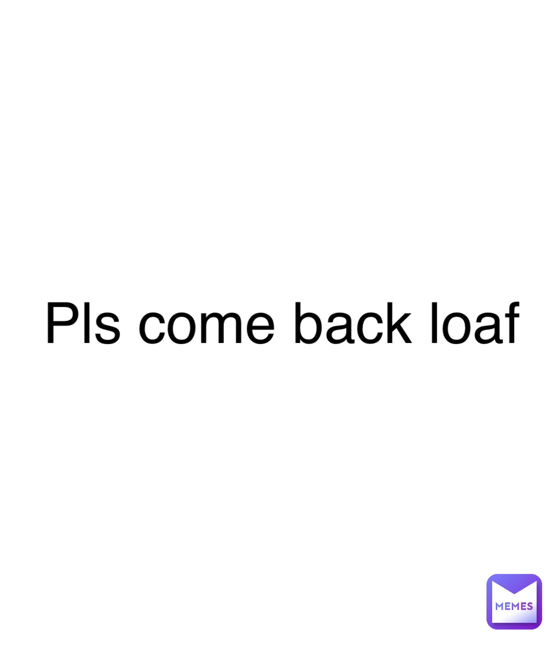 Pls come back loaf