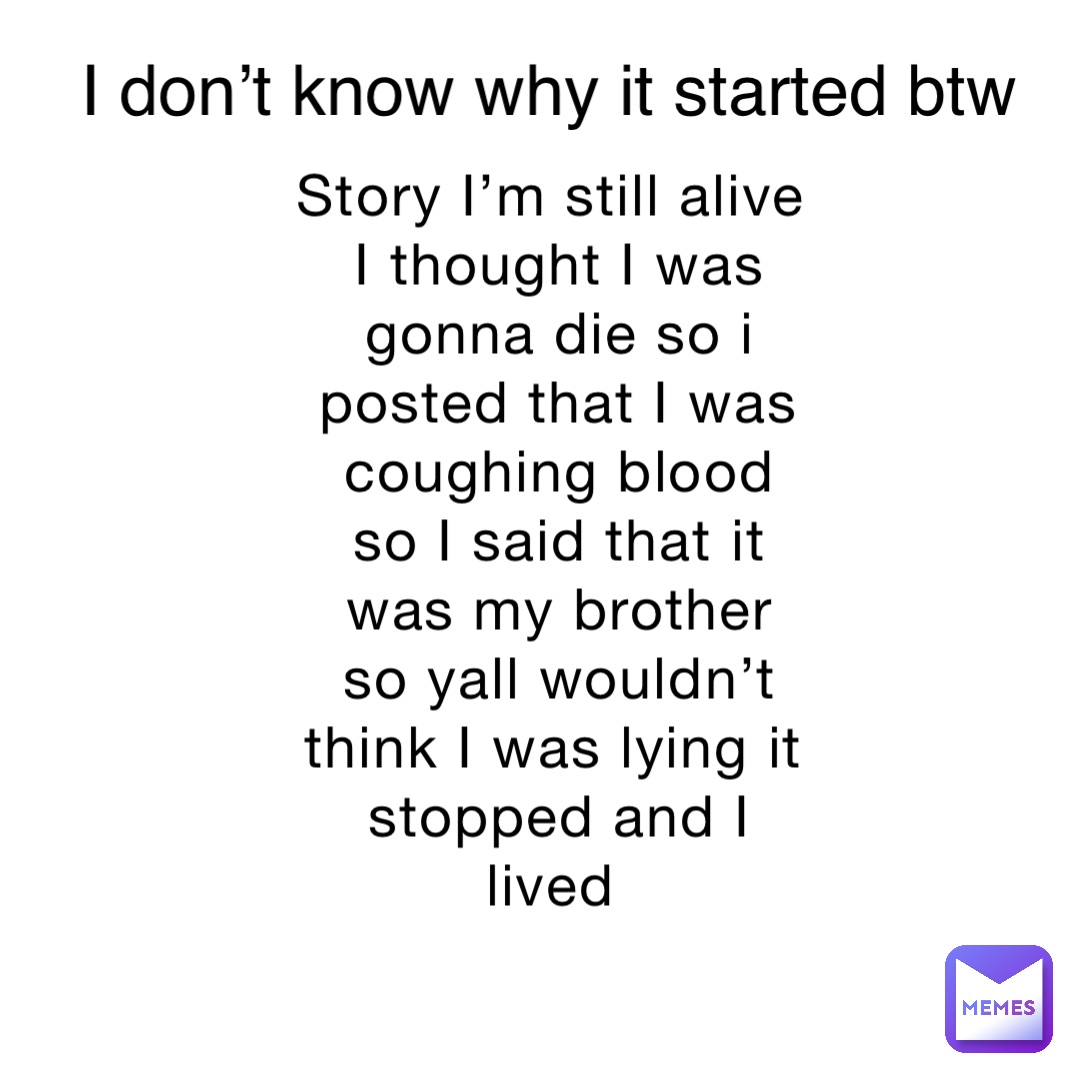 Story I’m still alive I thought I was gonna die so i posted that I was coughing blood so I said that it was my brother so yall wouldn’t think I was lying it stopped and I lived I don’t know why it started btw