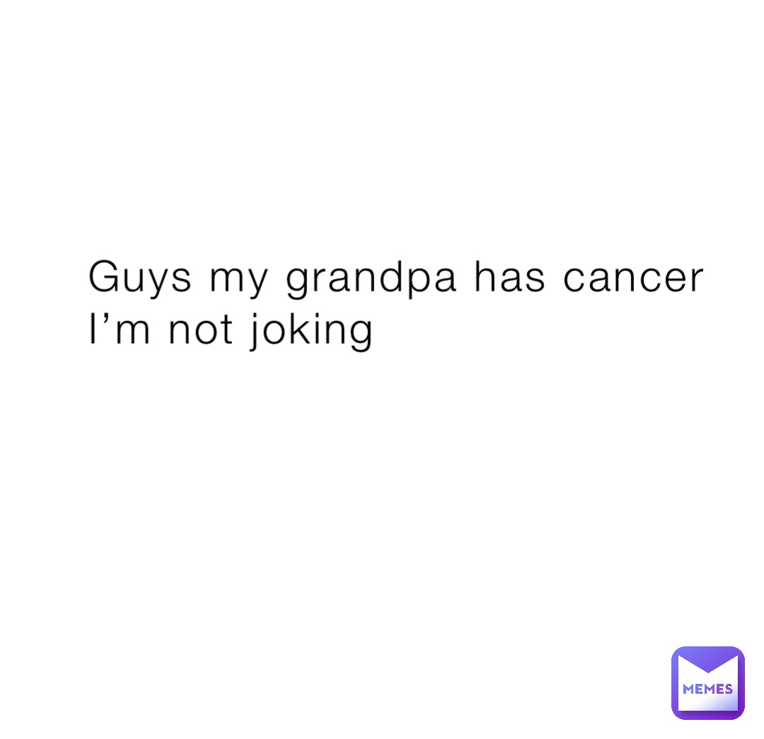 Guys my grandpa has cancer I’m not joking