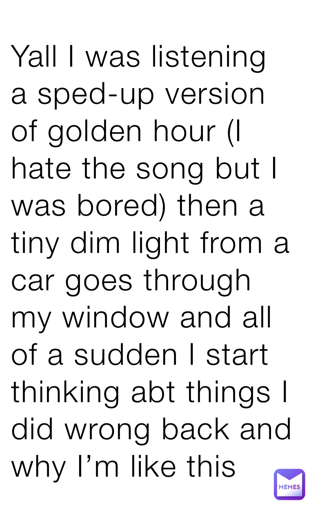 Yall I was listening a sped-up version of golden hour (I hate the song but I was bored) then a tiny dim light from a car goes through my window and all of a sudden I start thinking abt things I did wrong back and why I’m like this