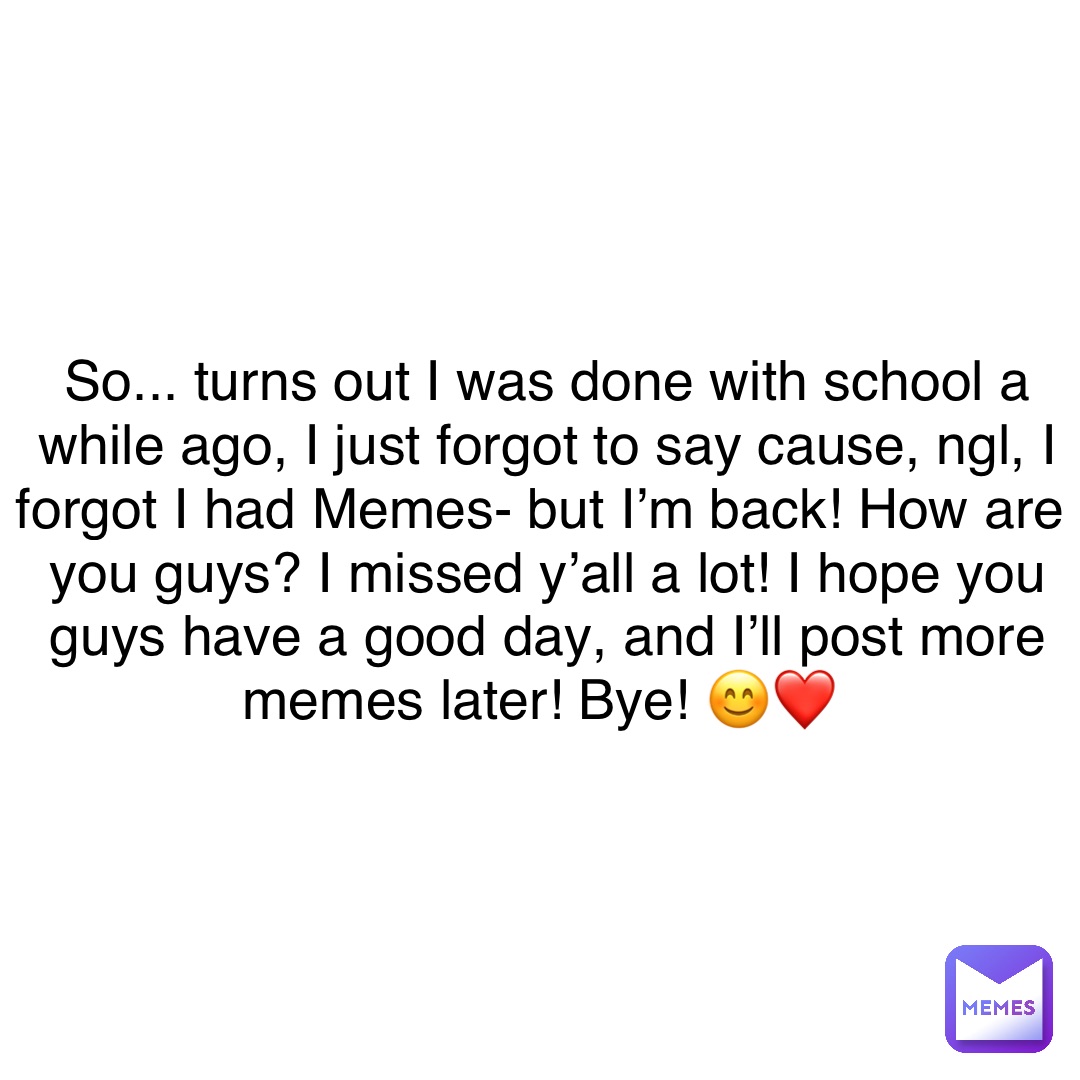 So... turns out I was done with school a while ago, I just forgot to say cause, ngl, I forgot I had Memes- but I’m back! How are you guys? I missed y’all a lot! I hope you guys have a good day, and I’ll post more memes later! Bye! 😊❤️