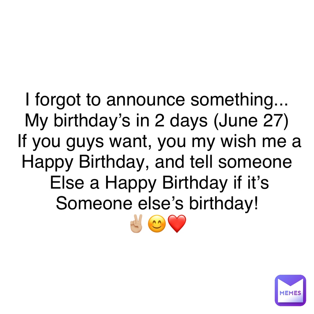 I forgot to announce something...
My birthday’s in 2 days (June 27)
If you guys want, you my wish me a 
Happy Birthday, and tell someone
Else a Happy Birthday if it’s 
Someone else’s birthday!
✌🏼😊❤️