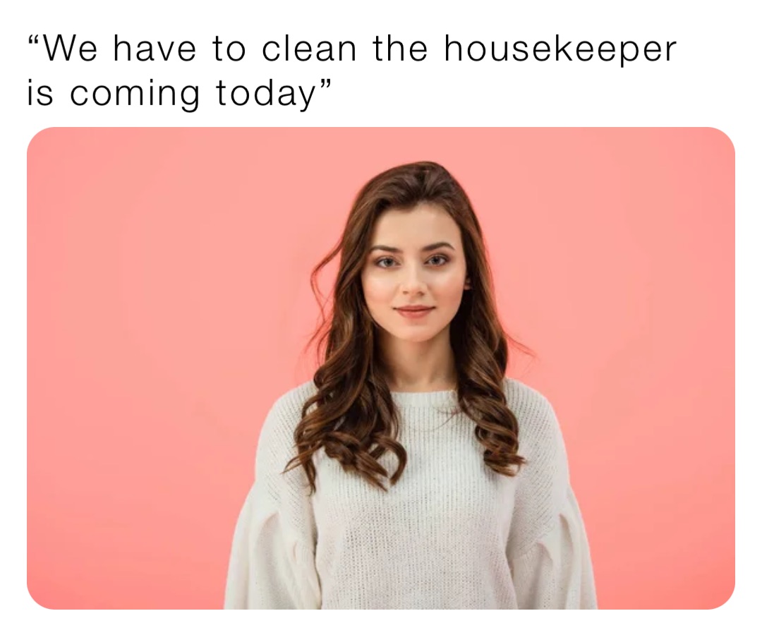“We have to clean the housekeeper is coming today”