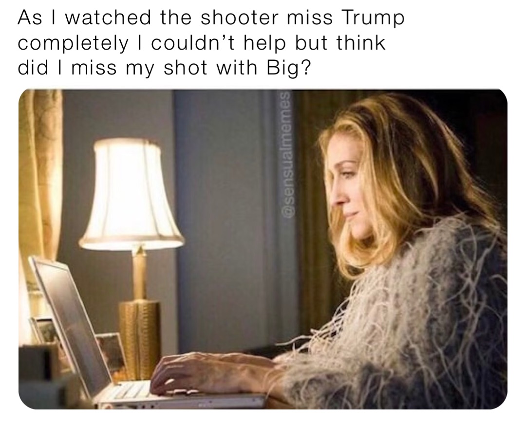 As I watched the shooter miss Trump completely I couldn’t help but think did I miss my shot with Big?