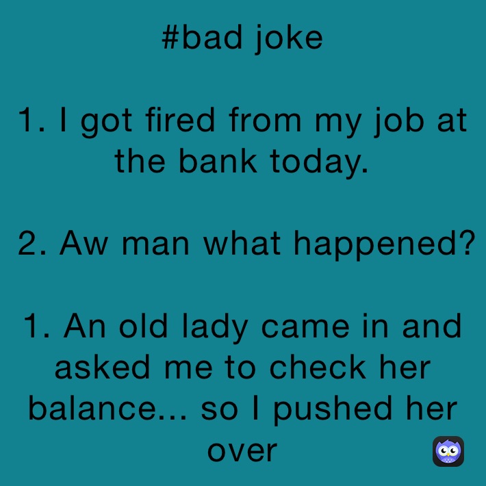 #bad joke 

1. I got fired from my job at the bank today. 

 2. Aw man what happened?

1. An old lady came in and asked me to check her balance... so I pushed her over