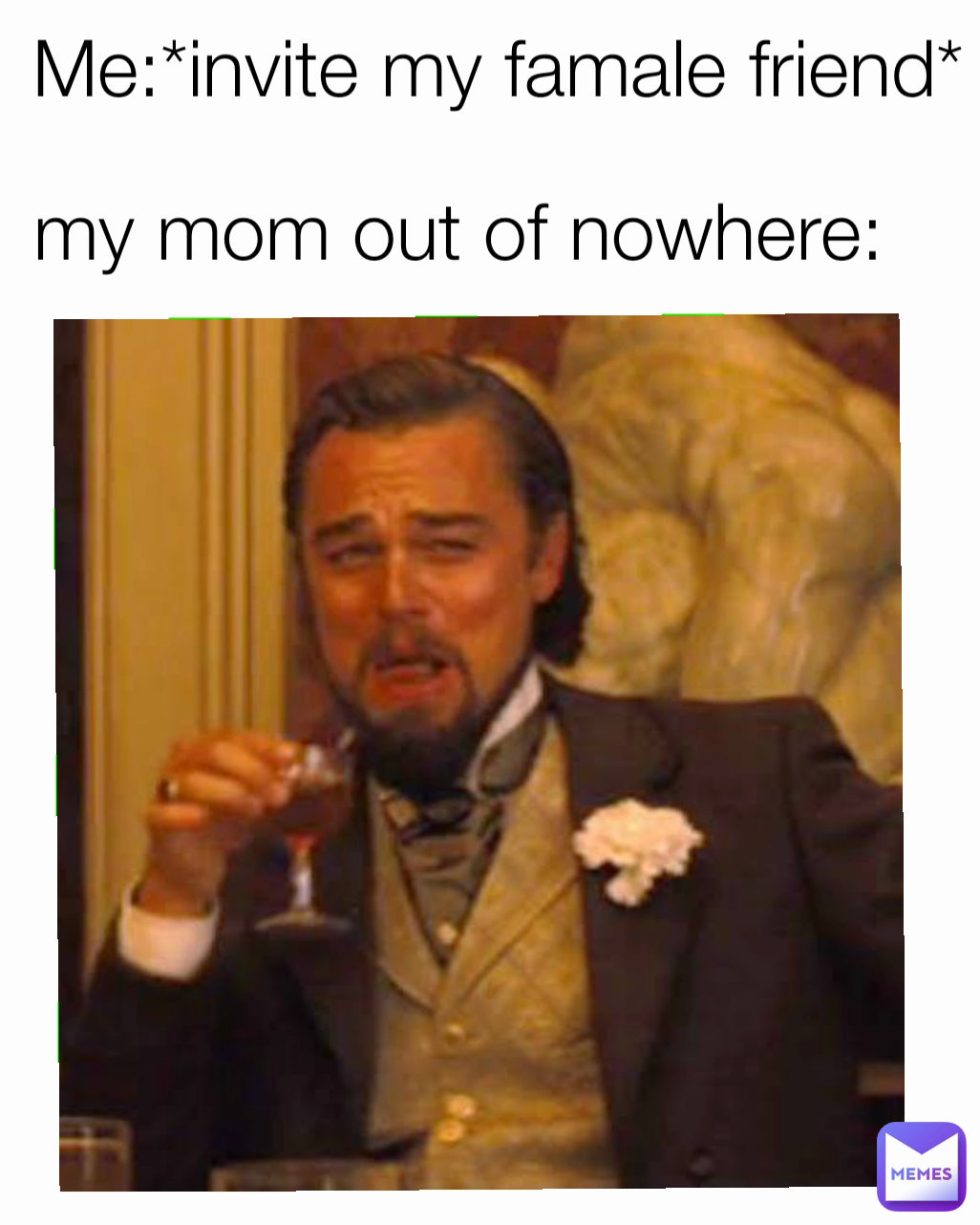 Me:*invite my famale friend* my mom out of nowhere: