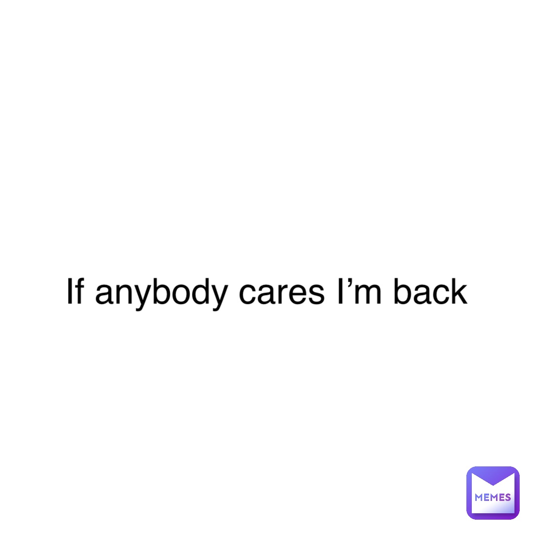 If anybody cares I’m back