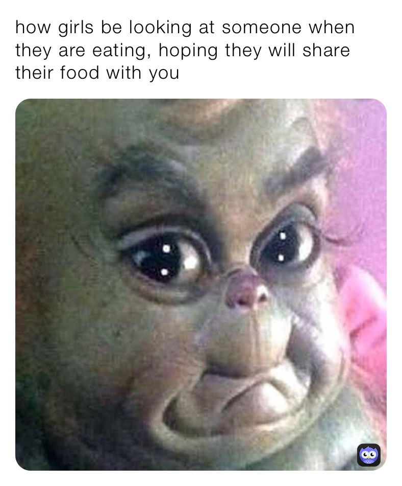 how girls be looking at someone when they are eating, hoping they will share their food with you 
