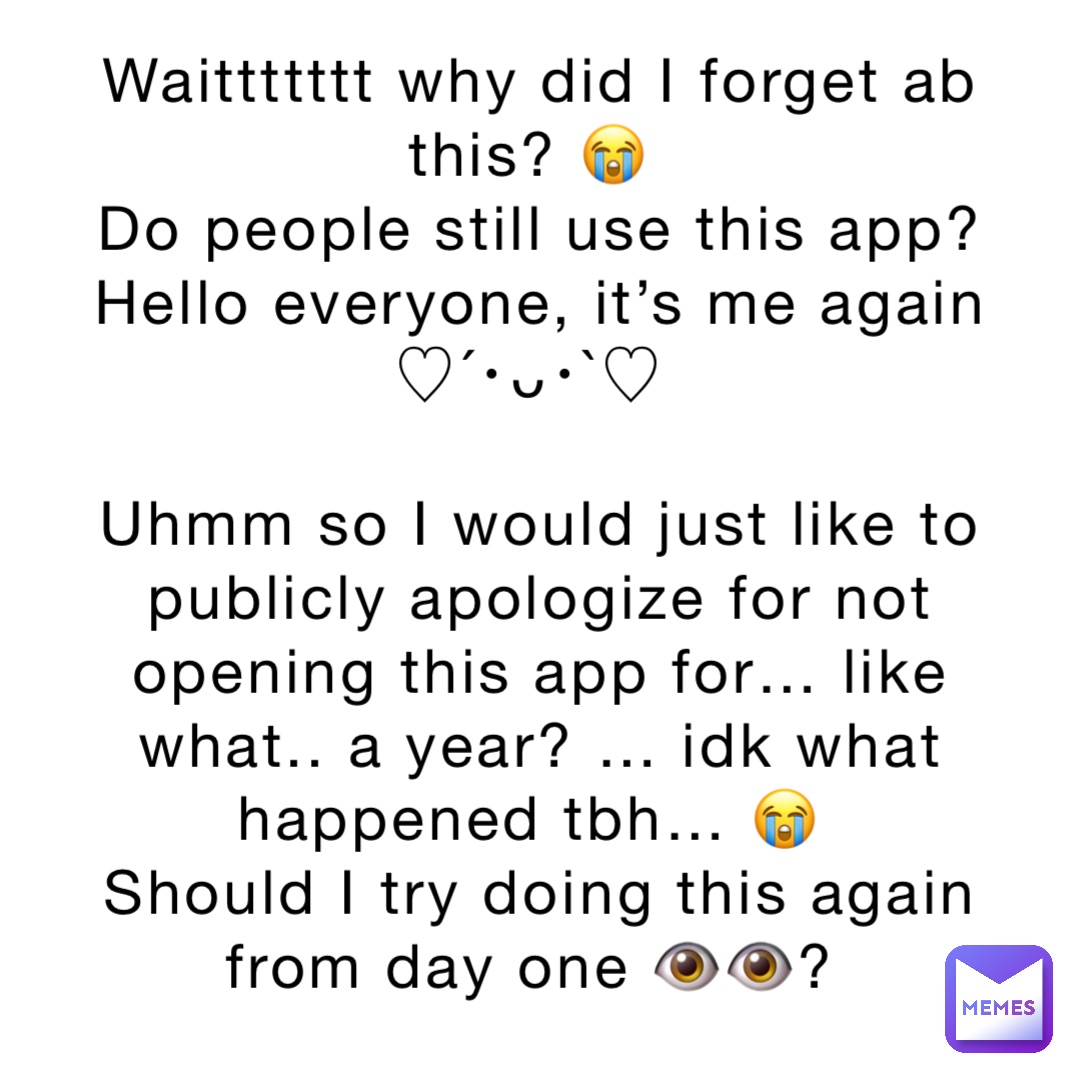 Waittttttt why did I forget ab this? 😭
Do people still use this app? 
Hello everyone, it’s me again 
♡´･ᴗ･`♡

Uhmm so I would just like to publicly apologize for not opening this app for… like what.. a year? … idk what happened tbh… 😭
Should I try doing this again from day one 👁👁?