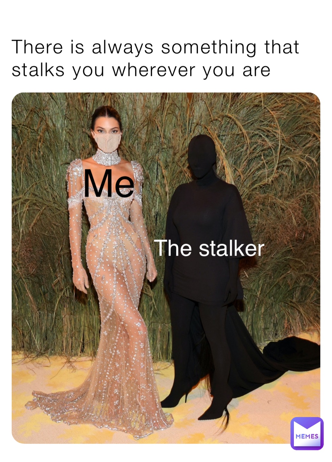 There is always something that stalks you wherever you are The stalker Me