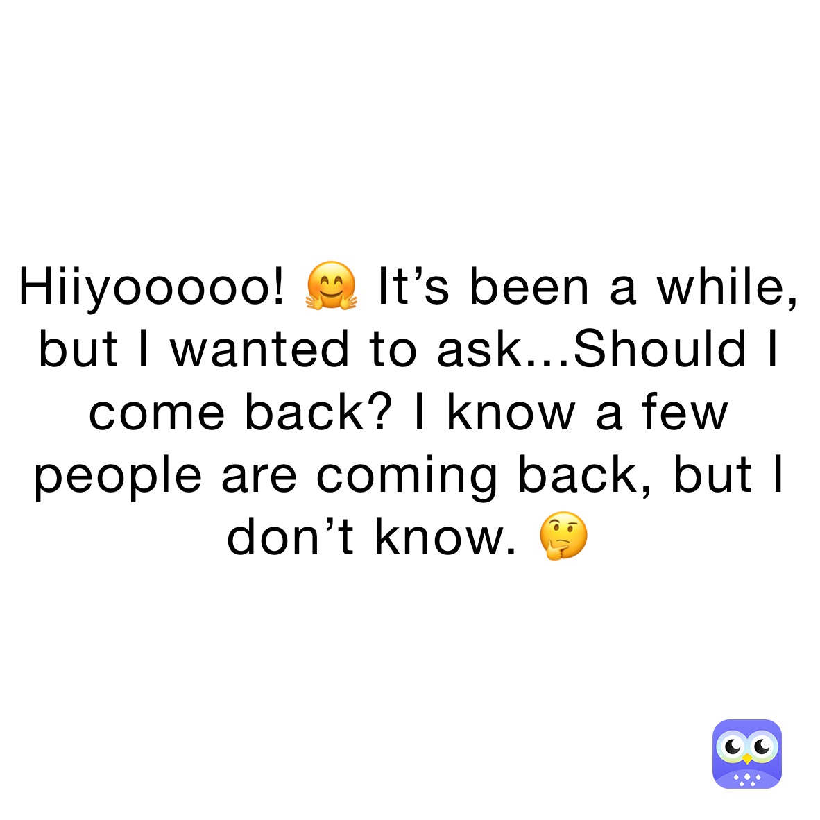 Hiiyooooo! 🤗 It’s been a while, but I wanted to ask...Should I come back? I know a few people are coming back, but I don’t know. 🤔 