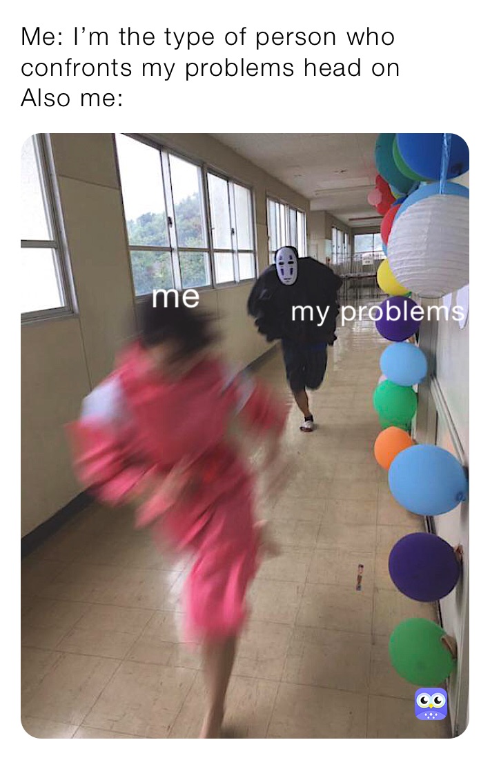 Me: I’m the type of person who confronts my problems head on 
Also me: