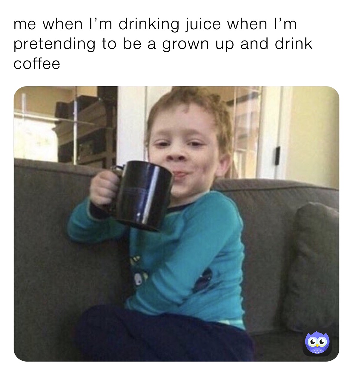me when I’m drinking juice when I’m pretending to be a grown up and drink coffee 
