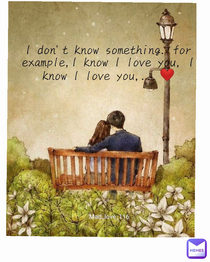 I don't know something. for example,I know I love you, I know I love you,.. ❤️