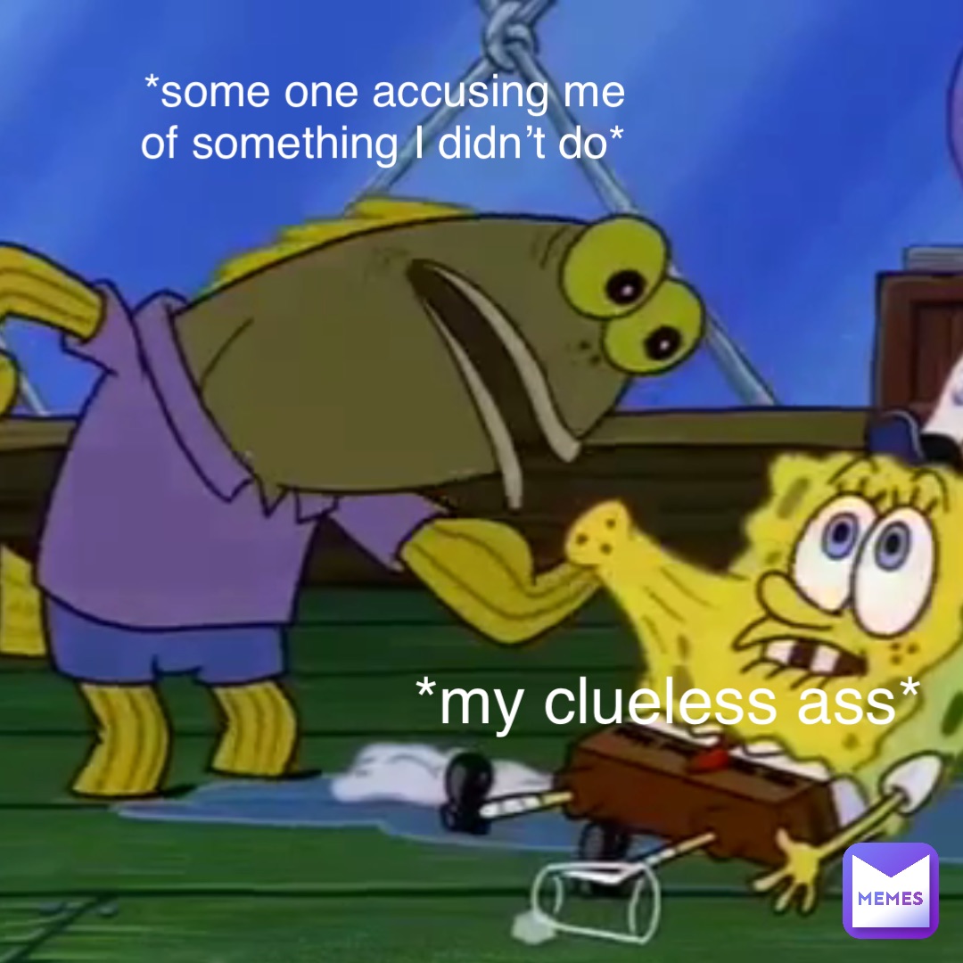 *some one accusing me of something I didn’t do* *my clueless ass*