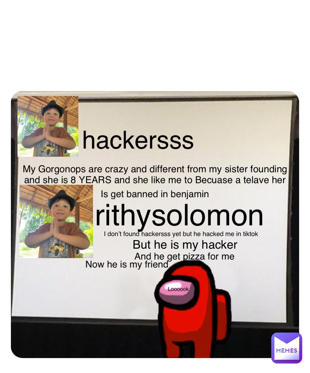 Loooook My Gorgonops are crazy and different from my sister founding and she is 8 YEARS and she like me to Becuase a telave her hackersss Is get banned in benjamin rithysolomon I don’t found hackersss yet but he hacked me in tiktok But he is my hacker And he get pizza for me Now he is my friend