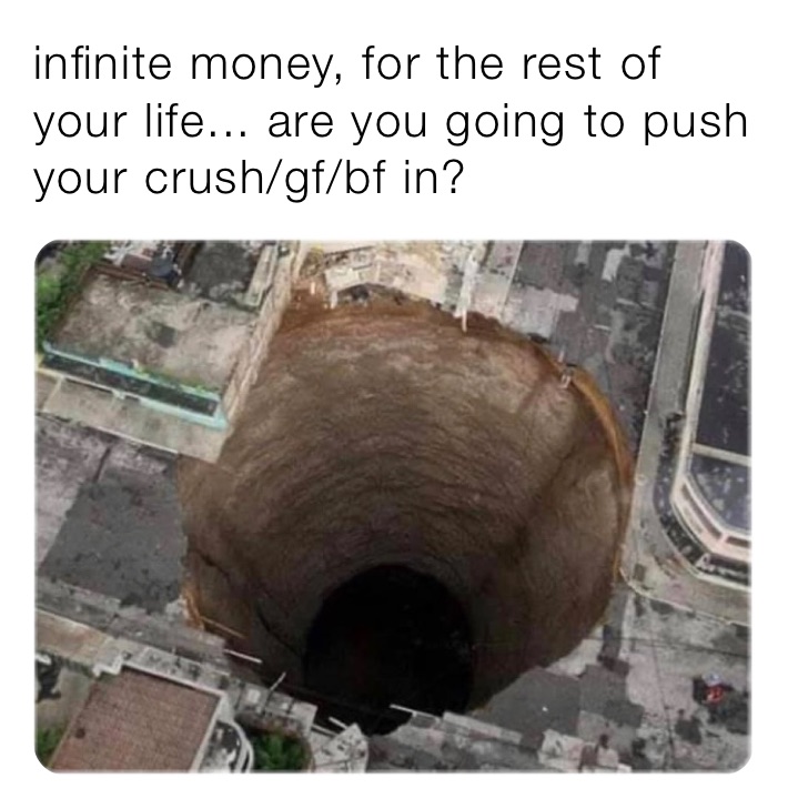 infinite money, for the rest of your life... are you going to push your crush/gf/bf in? 