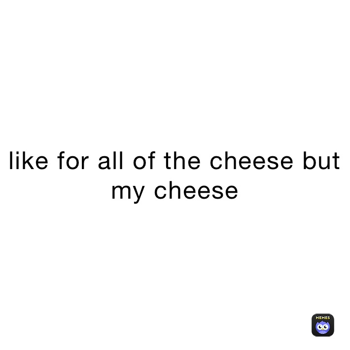 like for all of the cheese but my cheese 