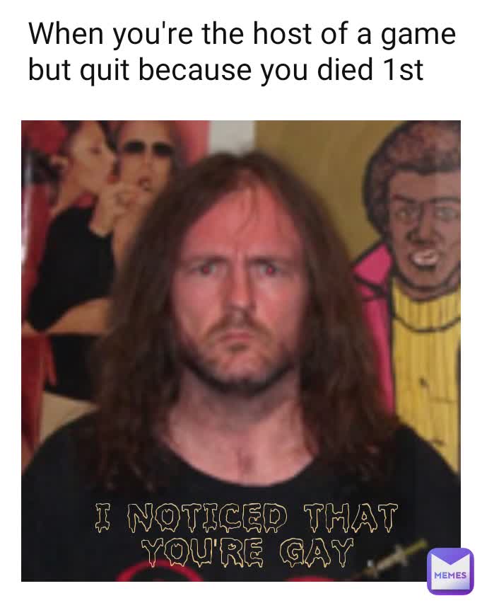 I noticed that you're gay When you're the host of a game but quit because you died 1st