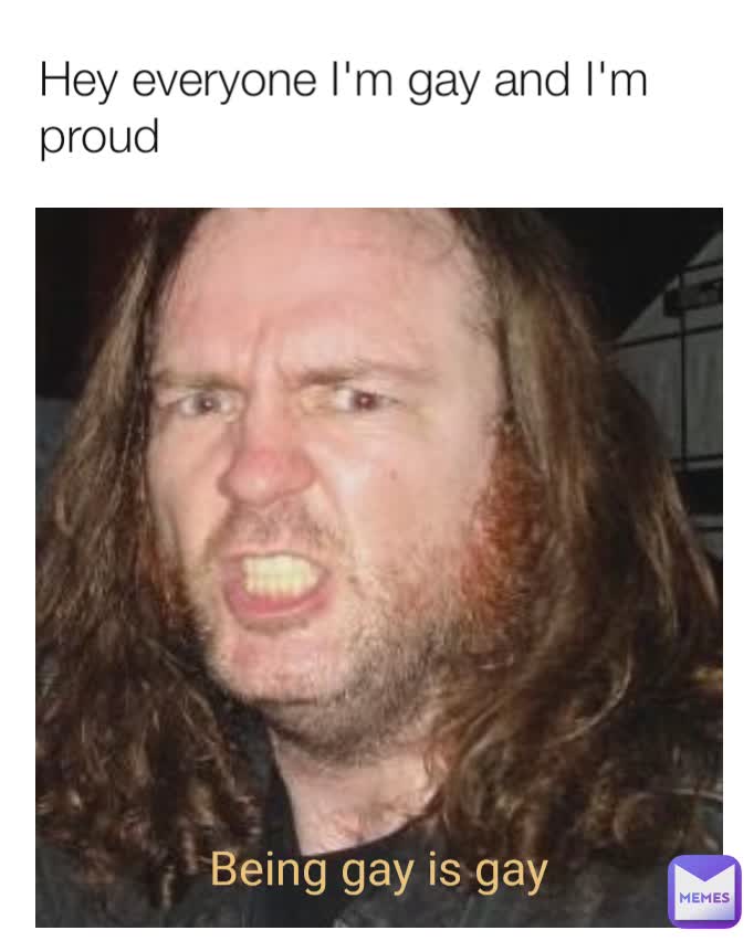 Hey everyone I'm gay and I'm proud Being gay is gay