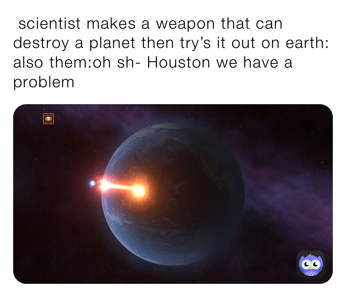  scientist makes a weapon that can destroy a planet then try’s it out on earth:      also them:oh sh- Houston we have a problem ￼