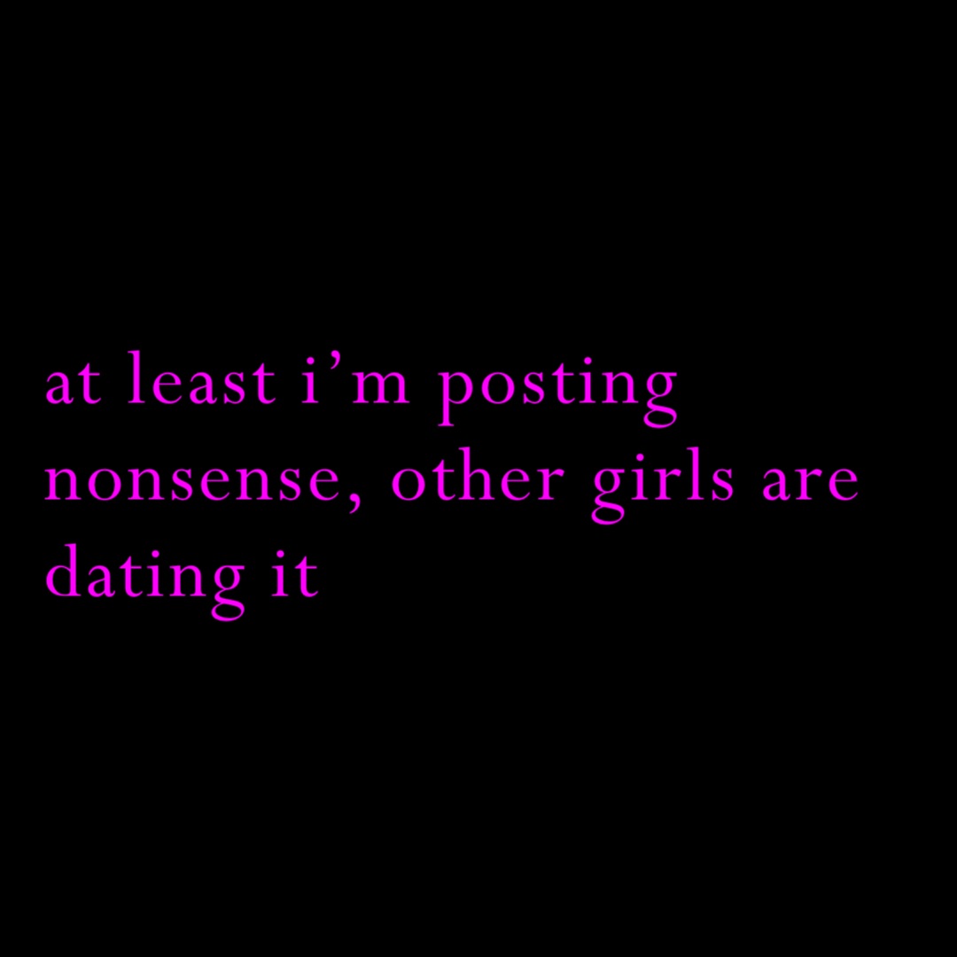at least i’m posting nonsense, other girls are dating it