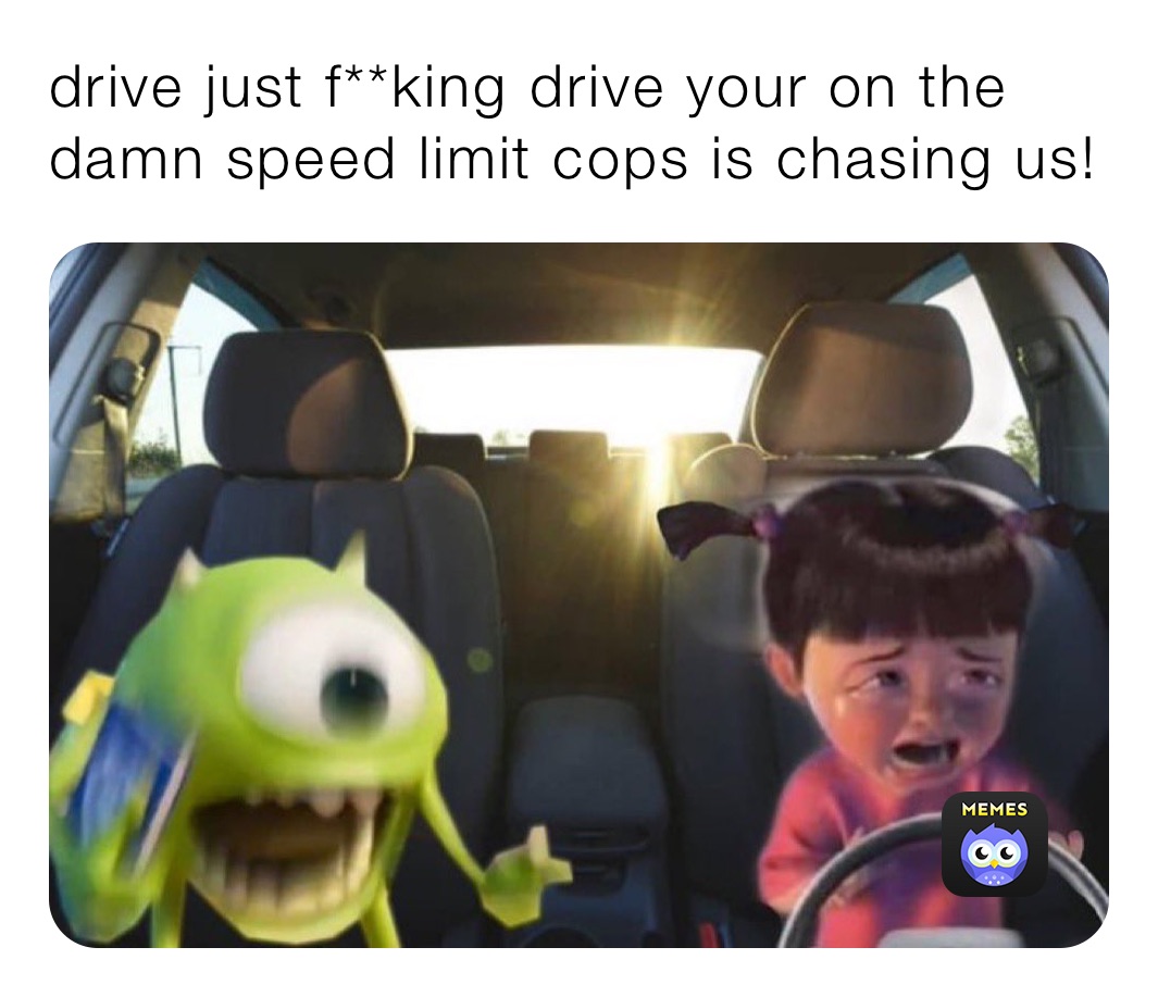 drive just f**king drive your on the damn speed limit cops is chasing us!