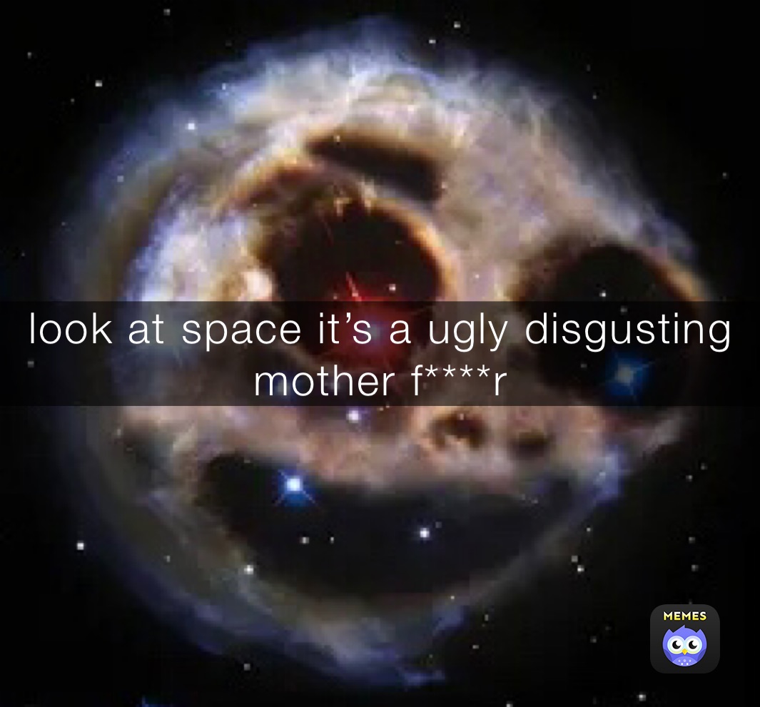 look at space it’s a ugly disgusting mother f****r