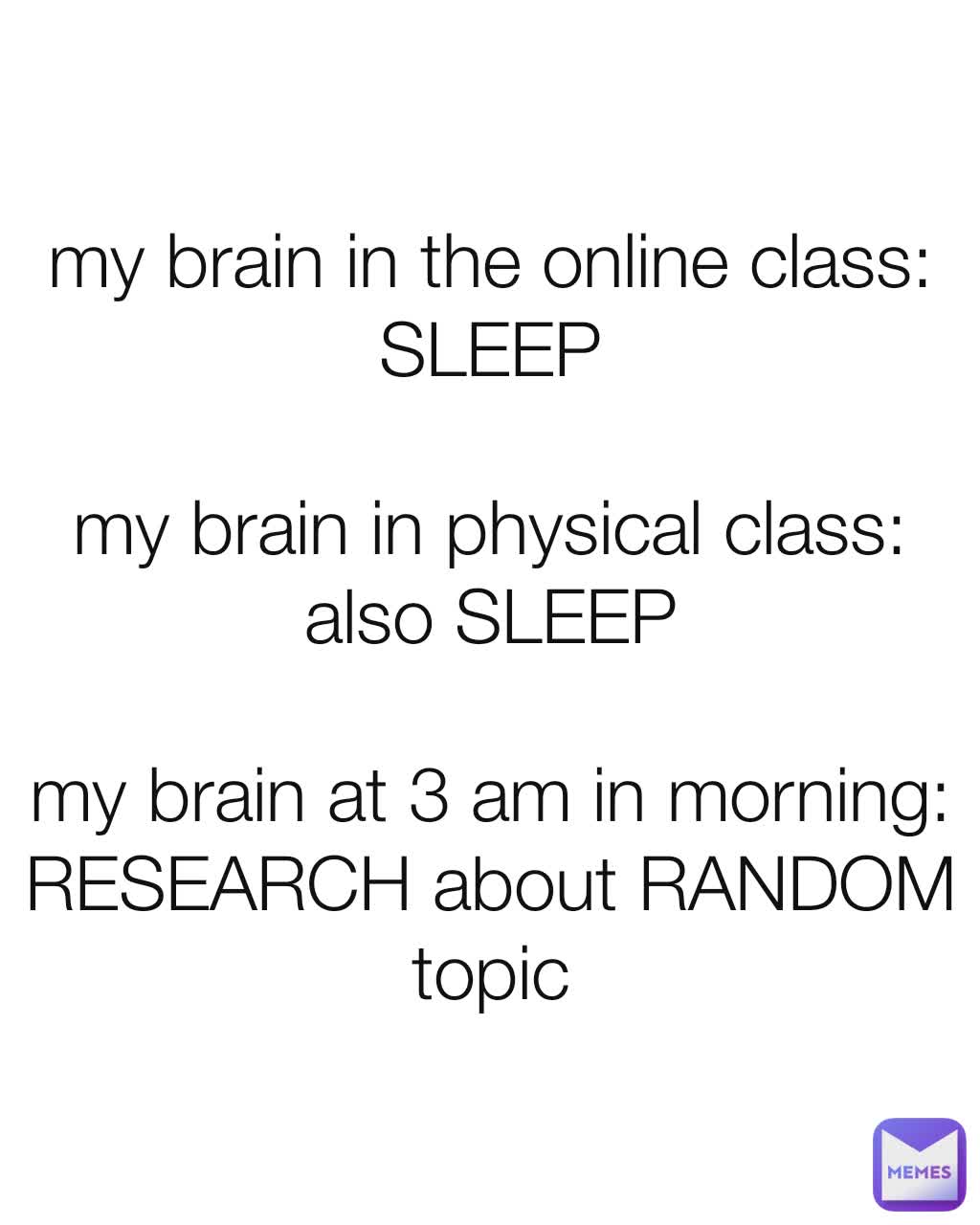 my brain in the online class: SLEEP

my brain in physical class: also SLEEP

my brain at 3 am in morning: RESEARCH about RANDOM topic