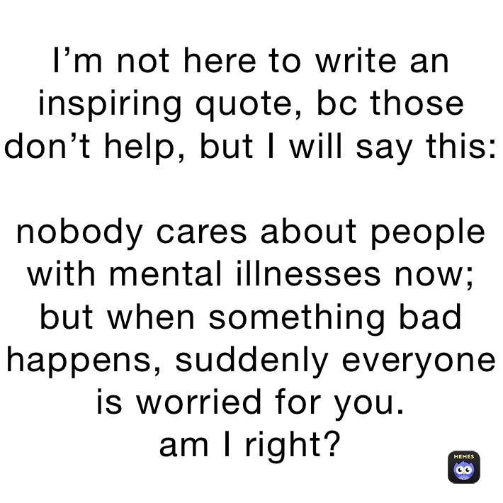 I’m not here to write an inspiring quote, bc those don’t help, but I will say this:

nobody cares about people with mental illnesses now; but when something bad happens, suddenly everyone is worried for you.
am I right?