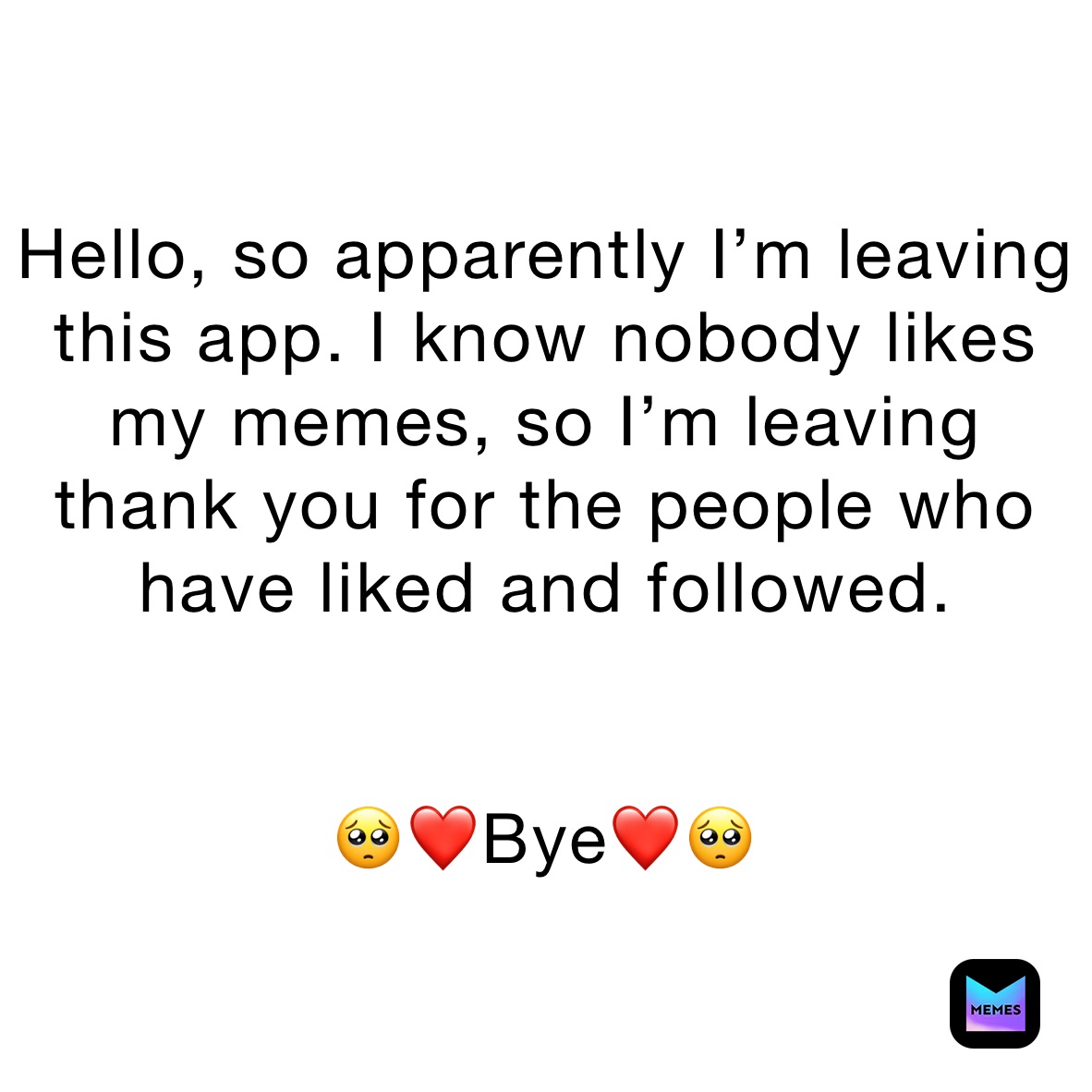 Hello, so apparently I’m leaving this app. I know nobody likes my memes, so I’m leaving 
thank you for the people who have liked and followed. 


🥺❤️Bye❤️🥺